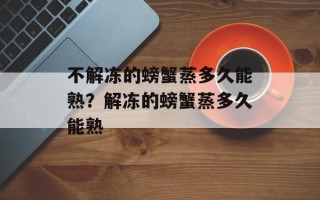 不解冻的螃蟹蒸多久能熟？解冻的螃蟹蒸多久能熟