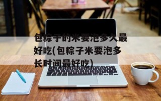 包粽子的米要泡多久最好吃(包粽子米要泡多长时间最好吃)