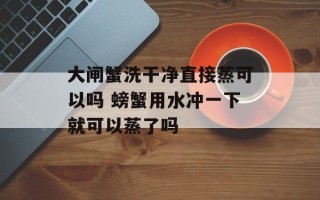 大闸蟹洗干净直接蒸可以吗 螃蟹用水冲一下就可以蒸了吗