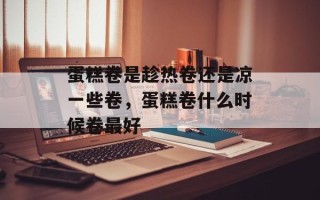 蛋糕卷是趁热卷还是凉一些卷，蛋糕卷什么时候卷最好