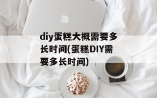 diy蛋糕大概需要多长时间(蛋糕DIY需要多长时间)