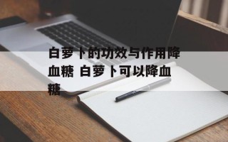 白萝卜的功效与作用降血糖 白萝卜可以降血糖