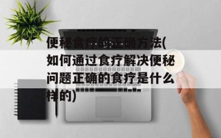便秘食疗的正确方法(如何通过食疗解决便秘问题正确的食疗是什么样的)
