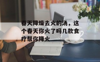春天降燥去火的汤，这个春天你火了吗几款食疗帮你降火