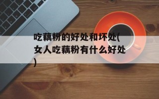 吃藕粉的好处和坏处(女人吃藕粉有什么好处)