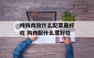 炖狗肉放什么配菜更好吃 狗肉配什么菜好吃