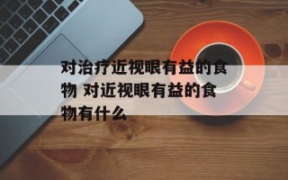 对治疗近视眼有益的食物 对近视眼有益的食物有什么