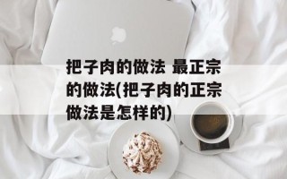 把子肉的做法 最正宗的做法(把子肉的正宗做法是怎样的)