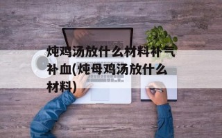 炖鸡汤放什么材料补气补血(炖母鸡汤放什么材料)