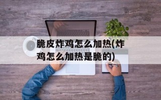 脆皮炸鸡怎么加热(炸鸡怎么加热是脆的)