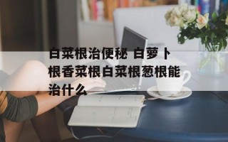 白菜根治便秘 白萝卜根香菜根白菜根葱根能治什么