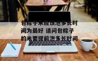 包粽子米应该泡多长时间为最好 请问包粽子的米要提前泡多长时间