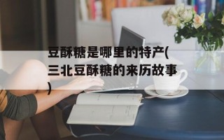 豆酥糖是哪里的特产(三北豆酥糖的来历故事)