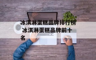 冰淇淋蛋糕品牌排行榜 冰淇淋蛋糕品牌前十名