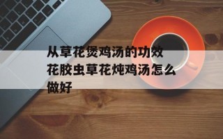 从草花煲鸡汤的功效 花胶虫草花炖鸡汤怎么做好