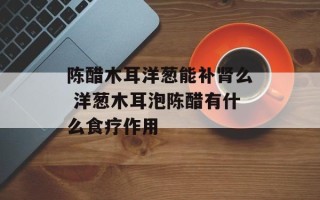陈醋木耳洋葱能补肾么 洋葱木耳泡陈醋有什么食疗作用