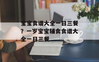 宝宝食谱大全一日三餐？一岁宝宝辅食食谱大全一日三餐