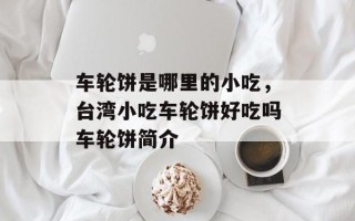 车轮饼是哪里的小吃，台湾小吃车轮饼好吃吗车轮饼简介