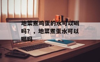地菜煮鸡蛋的水可以喝吗？，地菜煮蛋水可以喝吗