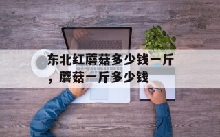 东北红蘑菇多少钱一斤，蘑菇一斤多少钱