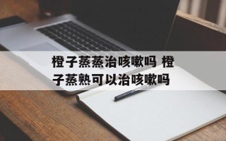 橙子蒸蒸治咳嗽吗 橙子蒸熟可以治咳嗽吗