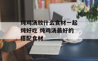 炖鸡汤放什么食材一起炖好吃 炖鸡汤最好的搭配食材