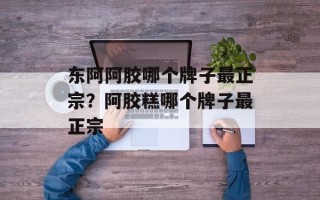 东阿阿胶哪个牌子最正宗？阿胶糕哪个牌子最正宗