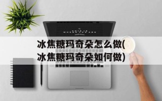 冰焦糖玛奇朵怎么做(冰焦糖玛奇朵如何做)