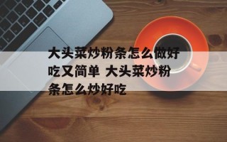 大头菜炒粉条怎么做好吃又简单 大头菜炒粉条怎么炒好吃