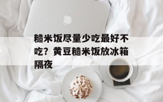 糙米饭尽量少吃最好不吃？黄豆糙米饭放冰箱隔夜