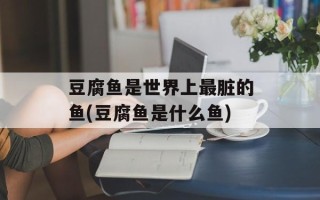 豆腐鱼是世界上最脏的鱼(豆腐鱼是什么鱼)