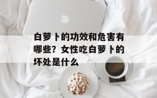 白萝卜的功效和危害有哪些？女性吃白萝卜的坏处是什么