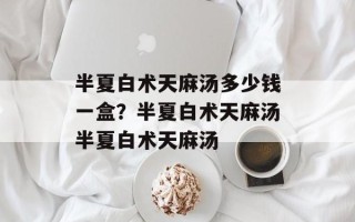 半夏白术天麻汤多少钱一盒？半夏白术天麻汤半夏白术天麻汤