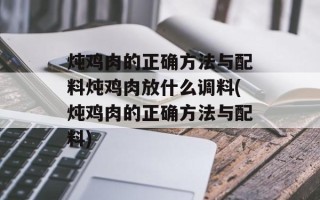 炖鸡肉的正确方法与配料炖鸡肉放什么调料(炖鸡肉的正确方法与配料)