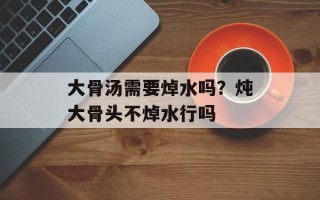 大骨汤需要焯水吗？炖大骨头不焯水行吗