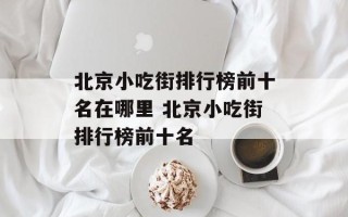 北京小吃街排行榜前十名在哪里 北京小吃街排行榜前十名