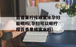 百香果柠檬蜂蜜水孕妇能喝吗(孕妇可以喝柠檬百香果蜂蜜水吗)