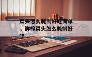 菜头怎么腌制好吃简单，鲜榨菜头怎么腌制好吃