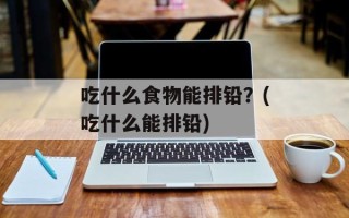 吃什么食物能排铅？(吃什么能排铅)