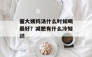 催大姨妈汤什么时候喝最好？减肥有什么冷知识