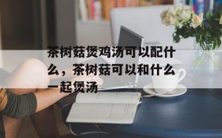 茶树菇煲鸡汤可以配什么，茶树菇可以和什么一起煲汤