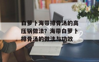 白萝卜海带排骨汤的高压锅做法？海带白萝卜排骨汤的做法与功效