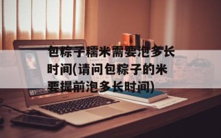 包粽子糯米需要泡多长时间(请问包粽子的米要提前泡多长时间)