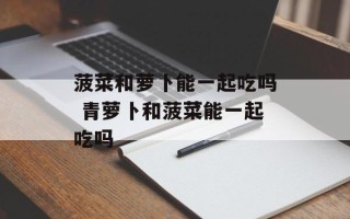 菠菜和萝卜能一起吃吗 青萝卜和菠菜能一起吃吗