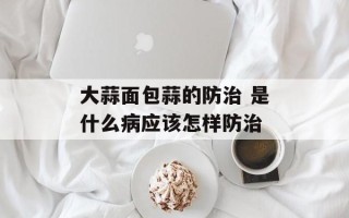 大蒜面包蒜的防治 是什么病应该怎样防治