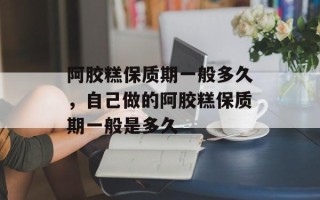阿胶糕保质期一般多久，自己做的阿胶糕保质期一般是多久