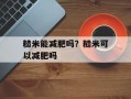 糙米能减肥吗？糙米可以减肥吗