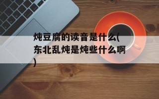 炖豆腐的读音是什么(东北乱炖是炖些什么啊)