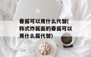 春酱可以用什么代替(韩式炸酱面的春酱可以用什么酱代替)