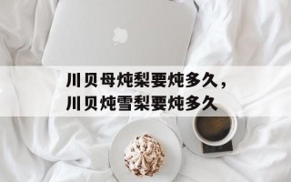 川贝母炖梨要炖多久，川贝炖雪梨要炖多久
